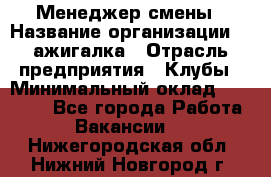 Менеджер смены › Название организации ­ Zажигалка › Отрасль предприятия ­ Клубы › Минимальный оклад ­ 30 000 - Все города Работа » Вакансии   . Нижегородская обл.,Нижний Новгород г.